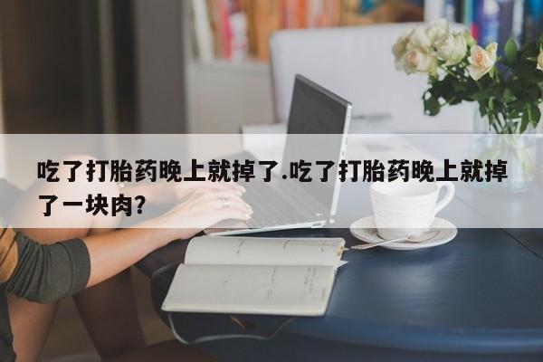 意外怀孕怎么办?打胎药购买微信吃了打胎药晚上就掉了.吃了打胎药晚上就掉了一块肉?
