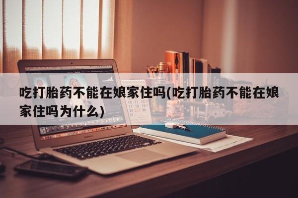 意外怀孕怎么办?打胎药购买微信吃打胎药不能在娘家住吗(吃打胎药不能在娘家住吗为什么)