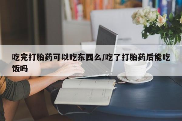 意外怀孕怎么办?打胎药购买微信吃完打胎药可以吃东西么/吃了打胎药后能吃饭吗